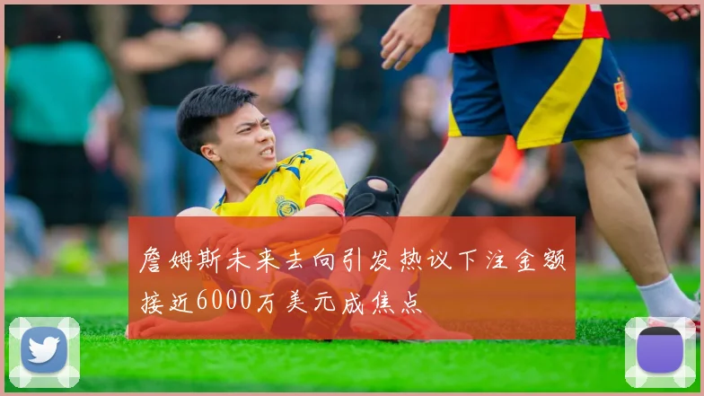 詹姆斯未来去向引发热议下注金额接近6000万美元成焦点