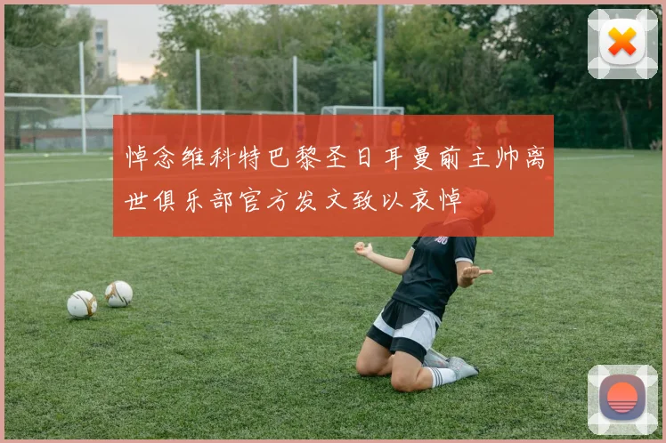 悼念维科特巴黎圣日耳曼前主帅离世俱乐部官方发文致以哀悼