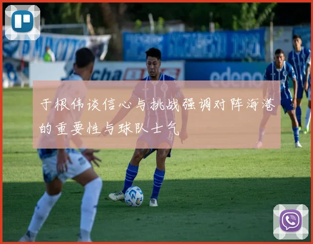 于根伟谈信心与挑战强调对阵海港的重要性与球队士气