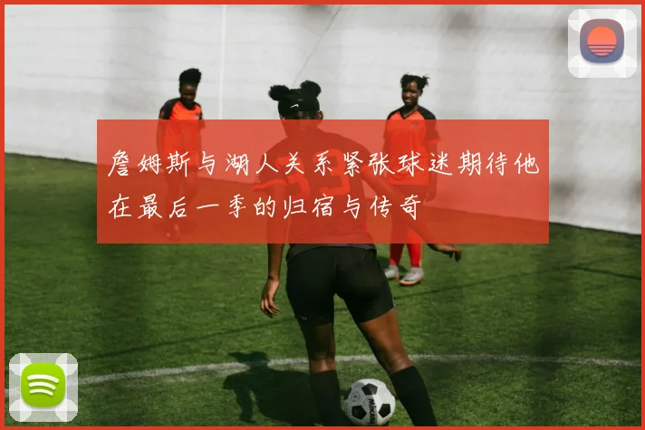 詹姆斯与湖人关系紧张球迷期待他在最后一季的归宿与传奇
