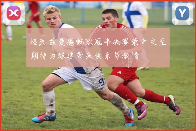 格列兹曼感慨欧冠半决赛荣幸之至期待为球迷带来快乐与激情