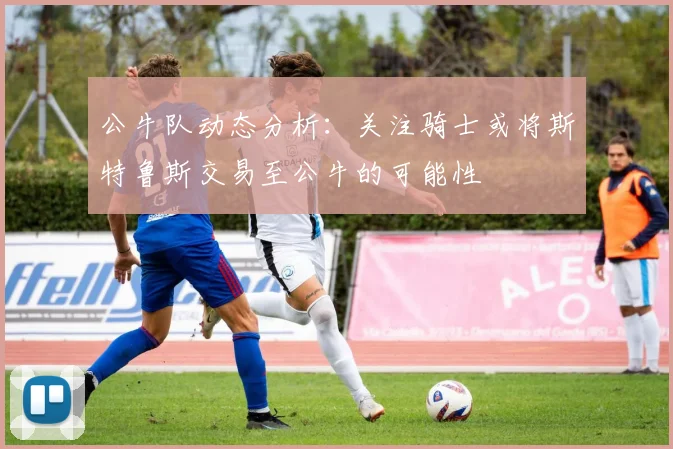 公牛队动态分析：关注骑士或将斯特鲁斯交易至公牛的可能性