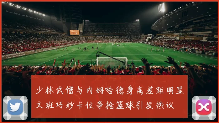 少林武僧与内姆哈德身高差距明显文班巧妙卡位争抢篮球引发热议