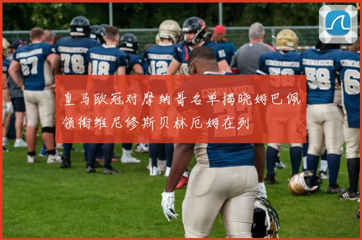 皇马欧冠对摩纳哥名单揭晓姆巴佩领衔维尼修斯贝林厄姆在列