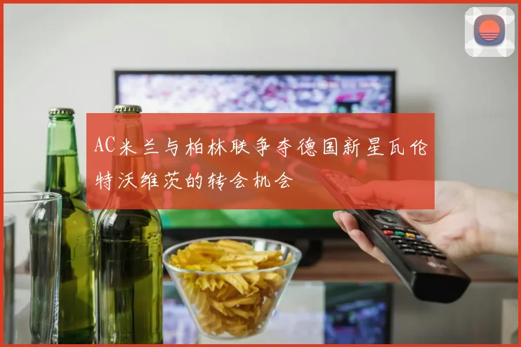 AC米兰与柏林联争夺德国新星瓦伦特沃维茨的转会机会