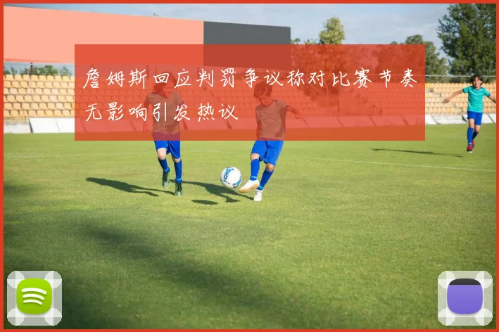 詹姆斯回应判罚争议称对比赛节奏无影响引发热议